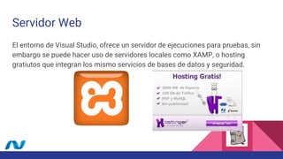 Servidor Web
El entorno de Visual Studio, ofrece un servidor de ejecuciones para pruebas, sin
embargo se puede hacer uso de servidores locales como XAMP, o hosting
gratiutos que integran los mismo servicios de bases de datos y seguridad.
 