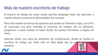 Más de nuestro escritorio de trabajo
El entorno de trabajo de visual studio, permite desplegar todas las opciones a
nuestro alcance conforme el desarrollador las necesite.
Para esto existen las barras de opciones que puede ser flotantes o fijas, con el fin
de acomodar una gran variedad al momento de trabajar con un elemento,
programar, o quizá realizar el mejor diseño de nuestro formulario o página de
inicio.
Además ofrece una serie de asistentes de configuración, donde se facilita la
escritura de código, por tanto solo se debe elegir que se quiere agregar al
proyecto.
 