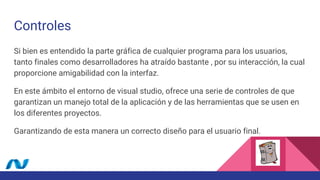 Controles
Si bien es entendido la parte gráfica de cualquier programa para los usuarios,
tanto finales como desarrolladores ha atraído bastante , por su interacción, la cual
proporcione amigabilidad con la interfaz.
En este ámbito el entorno de visual studio, ofrece una serie de controles de que
garantizan un manejo total de la aplicación y de las herramientas que se usen en
los diferentes proyectos.
Garantizando de esta manera un correcto diseño para el usuario final.
 