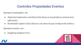 Controles Propiedades Eventos
Ejemplos Propiedades .net :
● Alignment Application AutoSize( Esté alinea en la pantalla la ventana de la
aplicación)
● BorderStyle Caption Class (Esta es una clase de que configura los estilos )
Ejemplos Eventos .net :
● DragDrop DragOver Error
 