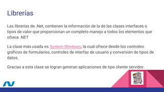 Librerías
Las librerías de .Net, contienen la información de la de las clases interfaces o
tipos de valor que proporcionan un completo manejo a todos los elementos que
ofrece .NET
La clase más usada es System.Windows, la cual ofrece desde los controles
gráficos de formularios, controles de interfaz de usuario y conversión de tipos de
datos.
Gracias a esta clase se logran generan aplicaciones de tipo cliente servidor.
 