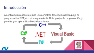 Introducción
A continuación encontraremos una completa descripción de lenguaje de
programación .NET, el cual integra más de 20 lenguajes de programación, y
permite gran operabilidad entre los mismos.
 