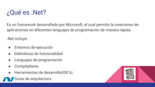 ¿Qué es .Net?
Es un framework desarrollado por Microsoft, el cual permite la creaciones de
aplicaciones en diferentes lenguajes de programación de manera rápida.
.Net incluye :
● Entornos de ejecución
● bibliotecas de funcionalidad
● Lenguajes de programación
● Compiladores
● Herramientas de desarrollo(IDE’s)
● Guías de arquitectura
 