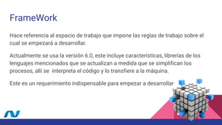 FrameWork
Hace referencia al espacio de trabajo que impone las reglas de trabajo sobre el
cual se empezará a desarrollar.
Actualmente se usa la versión 6.0, este incluye características, librerías de los
lenguajes mencionados que se actualizan a medida que se simplifican los
procesos, allí se interpreta el código y lo transfiere a la máquina.
Este es un requerimiento indispensable para empezar a desarrollar
 