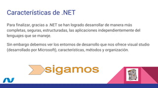 Características de .NET
Para finalizar, gracias a .NET se han logrado desarrollar de manera más
completas, seguras, estructuradas, las aplicaciones independientemente del
lenguajes que se maneje.
Sin embargo debemos ver los entornos de desarrollo que nos ofrece visual studio
(desarrollado por Microsoft), características, métodos y organización.
 