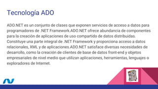 Tecnología ADO
ADO.NET es un conjunto de clases que exponen servicios de acceso a datos para
programadores de .NET Framework.ADO.NET ofrece abundancia de componentes
para la creación de aplicaciones de uso compartido de datos distribuidas.
Constituye una parte integral de .NET Framework y proporciona acceso a datos
relacionales, XML y de aplicaciones.ADO.NET satisface diversas necesidades de
desarrollo, como la creación de clientes de base de datos front-end y objetos
empresariales de nivel medio que utilizan aplicaciones, herramientas, lenguajes o
exploradores de Internet.
 