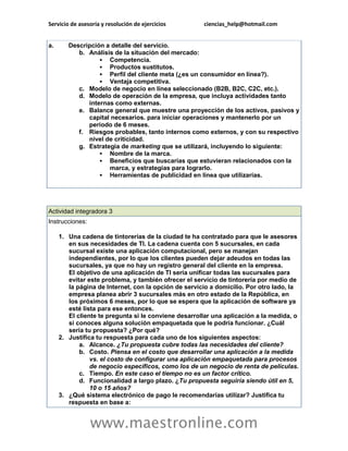 Servicio de asesoría y resolución de ejercicios       ciencias_help@hotmail.com


a.      Descripción a detalle del servicio.
           b. Análisis de la situación del mercado:
                   Competencia.
                   Productos sustitutos.
                   Perfil del cliente meta (¿es un consumidor en línea?).
                   Ventaja competitiva.
           c. Modelo de negocio en línea seleccionado (B2B, B2C, C2C, etc.).
           d. Modelo de operación de la empresa, que incluya actividades tanto
              internas como externas.
           e. Balance general que muestre una proyección de los activos, pasivos y
              capital necesarios. para iniciar operaciones y mantenerlo por un
              periodo de 6 meses.
           f. Riesgos probables, tanto internos como externos, y con su respectivo
              nivel de criticidad.
           g. Estrategia de marketing que se utilizará, incluyendo lo siguiente:
                   Nombre de la marca.
                   Beneficios que buscarías que estuvieran relacionados con la
                     marca, y estrategias para lograrlo.
                   Herramientas de publicidad en línea que utilizarías.




Actividad integradora 3
Instrucciones:

     1. Una cadena de tintorerías de la ciudad te ha contratado para que le asesores
        en sus necesidades de TI. La cadena cuenta con 5 sucursales, en cada
        sucursal existe una aplicación computacional, pero se manejan
        independientes, por lo que los clientes pueden dejar adeudos en todas las
        sucursales, ya que no hay un registro general del cliente en la empresa.
        El objetivo de una aplicación de TI sería unificar todas las sucursales para
        evitar este problema, y también ofrecer el servicio de tintorería por medio de
        la página de Internet, con la opción de servicio a domicilio. Por otro lado, la
        empresa planea abrir 3 sucursales más en otro estado de la República, en
        los próximos 6 meses, por lo que se espera que la aplicación de software ya
        esté lista para ese entonces.
        El cliente te pregunta si le conviene desarrollar una aplicación a la medida, o
        si conoces alguna solución empaquetada que le podría funcionar. ¿Cuál
        sería tu propuesta? ¿Por qué?
     2. Justifica tu respuesta para cada uno de los siguientes aspectos:
            a. Alcance. ¿Tu propuesta cubre todas las necesidades del cliente?
            b. Costo. Piensa en el costo que desarrollar una aplicación a la medida
                vs. el costo de configurar una aplicación empaquetada para procesos
                de negocio específicos, como los de un negocio de renta de películas.
            c. Tiempo. En este caso el tiempo no es un factor crítico.
            d. Funcionalidad a largo plazo. ¿Tu propuesta seguiría siendo útil en 5,
                10 o 15 años?
     3. ¿Qué sistema electrónico de pago le recomendarías utilizar? Justifica tu
        respuesta en base a:


                 www.maestronline.com
 