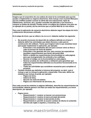 Servicio de asesoría y resolución de ejercicios        ciencias_help@hotmail.com



nstrucciones
Imagina que el corporativo de una cadena de cines te ha contratado para que les
ayudes a implementar su negocio electrónico. Esto incluye crear el portal Web para
que los cinéfilos puedan conocer la oferta del cine (ubicaciones, tipos de
habitaciones, servicios, etc.), puedan consultar las películas y sus horarios y
comprar su boleto de entrada. Puedes entrar a la página de cualquier cine para ver
un ejemplo de un portal y de los servicios que un portal Web de un cine ofrece.

Para crear la aplicación de comercio electrónico deberás seguir las etapas de inicio
y elaboración del proceso unificado.

En la etapa de Inicio, que se refiere a la planeación deberás realizar los siguiente:

       De acuerdo al proceso de desarrollo de software definido en el tema 7,
        deberás definir las actividades que deben llevarse a cabo para la
        construcción del software. Tienes que imaginar todo lo que necesitas hacer
        para poder implementar la aplicación, por ejemplo:
            o Entrevistar a los empleados del cine para conocer cómo se lleva a
               cabo el proceso de venta de boletos.
            o Entrevistar a los gerentes del cine, para conocer las expectativas
               (posibles requerimientos) que tienen del portal Web.
            o Definir a detalle los requerimientos (funcionalidad en cada página)
               para que el programador los entienda y los codifique.
            o Generar el código con la funcionalidad en cada página.
            o Generar pruebas de verificación y validación para garantizar que
               todos los requerimientos definidos se encuentran funcionando en la
               aplicación.
            o Todas las actividades que consideres necesarias para completar el
               proyecto.
       También tendrás que delimitar el alcance del proyecto, es decir, qué sí
        incluye y qué no incluye la aplicación a desarrollar. Para esto, define los
        módulos que incluye el portal, por ejemplo:
            o Página de inicio.
            o Galería de fotos.
            o Sección de venta de boletos.
            o Página con información de servicios, etc.

Para cada una de los módulos (o páginas definidas), describe los requerimientos de
funcionalidad, deberás generar una lista con todos los requerimientos y su breve
descripción, por ejemplo:

       Pagina Inicio:
           o Requerimiento 1: mostrar un banner con promociones.
           o Requerimiento 2: mostrar el menú principal del portal.
           o Requerimiento 3: mostrar la bienvenida al sitio.
           o Requerimiento 4: permitir al usuario cambiar de idioma el contenido
              del sitio (de inglés a español, y viceversa), etc.




                www.maestronline.com
 