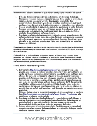 Servicio de asesoría y resolución de ejercicios       ciencias_help@hotmail.com


De esta manera deberás describir lo que incluye cada página o módulo del portal.

       Deberás definir quiénes serán los participantes en el equipo de trabajo.
        Piensa qué recursos humanos necesitarías para llevar a cabo el proyecto, te
        recomendamos considerar un líder de proyecto, un analista, dos
        desarrolladores de software y un tester. Investiga en el mercado cuál es el
        costo por hora de cada uno de estos roles, pues lo necesitarás mas adelante.
       Genera un calendario de actividades detallado, que incluya la fecha de inicio,
        fecha de terminación, todas las actividades que se deben llevar a cabo, la
        duración de cada actividad y el rol responsable de cada actividad (líder,
        analista, desarrollador de software, tester).
       Con base en el calendario previamente realizado, genera una estimación de
        esfuerzo, tanto de tiempo como de costos. También es importante considerar
        otros factores de gasto, por ejemplo, el costo de licencias de software o por
        ejemplo, si los analistas tendrían que viajar para entrevistar a los usuarios
        (gastos en viáticos).

En esta entrega llevarás a cabo la etapa de elaboración, lo que incluye la definición a
detalle de todos los requerimientos de funcionalidad y la realización de un prototipo
de la aplicación.

En la práctica, la realización de prototipos es una actividad muy común, pues
permite a los clientes conocer cómo sería la aplicación antes de continuar con el
proyecto, y ofrece al equipo del proyecto la tranquilidad de saber que han definido
los requerimientos que el cliente busca.

Lo que deberás hacer es lo siguiente:

    1. Entra al sitio http://www.mockupscreens.com/ y descarga la versión de
       prueba. Una vez que lo instales tendrás solamente 30 días para utilizarlo sin
       costo, por lo que es recomendable instalarlo cuando lo vayas a utilizar; para
       efectos del curso no es necesario adquirir la licencia, pues la versión de
       prueba puede funcionar muy bien y te ayuda a evaluar la herramienta. Esta
       herramienta te permite generar páginas o pantallas sin funcionalidad, pero
       con todas las características gráficas de una aplicación de TI. Es realmente
       muy fácil de utilizar, cuando la instales, del lado derecho verás todas las
       opciones que tienes para crear las páginas. Una vez creadas las páginas te
       permite ligarlas (definir cuál va antes y cuál después) para poder generar un
       prototipo.
       Si tienes dudas sobre la herramienta accede a la presentación en la siguiente
       liga: http://mockupscreens.com/index.php?page=Screen-Prototypes o a la
       sección de ayuda una vez instalada.
    2. Con base en la lista de módulos (páginas) y requerimientos definidos en el
       avance de proyecto, construye las páginas del prototipo. Deberás crear un
       prototipo final, el que vería tu cliente. Aunque no vas a programar la
       funcionalidad, sí debe contener todas las secciones definidas.
    3. Entrega a tu profesor el prototipo desarrollado. También genera el manual del
       usuario, con el screenshot de las pantallas y la explicación de lo que puede
       realizarse en cada una de ellas.



                www.maestronline.com
 