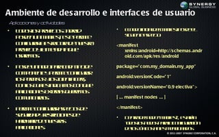 Ambiente de des arrollo e interfac es de us uario
Aplicacion y a iv des
          es ct ida
•   T d so poets n rid
     o o l ryc A do
          s     o              •   E n d in iad l a if t oe e
                                    lo o ic lem ne p se l
                                                      s
    p se u m netet p r it
     oe n n a if , s em e
                s   e              s u ne s et:
                                   ig ie t ap co
    c n ua let cua e u s o
     o f rr s u tr d n et
       ig   a r         r      <manifes t
    poe t ya ea aa u
     ryc lm t t q e
          o     d                 xmlns :android=http://s c hemas .andr
    uae o.
     srm s                        oid.c om/apk/res /android

•   P se n o op r c d t od
     oe u n d aa a a ip e      pac kage=" c om.my_domain.my_app"
    c m o e t y em e o fua
     o p n ne p r it c n rr
                        ig
                               android:vers ionC ode=" 1"
    l p r iss l I e t ilr
    o em o yo n n Ft s
     s          s t     e,
    c no c a s d a o c n u
     o l u l in ic m s o q e
         s   e                 android:vers ionName=" 0.9 elec tiva" >
    a la io e et n s u rm s
     p c n s x ra q ee o
      ic       e
    c m n an s
     o u icro.                 [ ... manifes t nodes ... ]

•   P r it c n ua ap co d
     em e o f rr s e ts e
              ig               </manifes t>
    sg r a y et c n s e
    e uid d rs icio e d
                 r             •   D nr d lo o“m net et á
                                    e t en d
                                       o        a if ”, s rn
                                                    s    a
    h rwr d n et s
     ad ae e u s a r               td so n d s aaa o fuaió
                                   o o l o o p r lc n rc n
                                         s             ig
    a la io e.
     p c ns
      ic                           d l tp o a t m n io a o
                                    eo ó ic s ne e c n d s
                                      s         s
                                                             © 2011-2007 SYNGBIZ CORPORATION, C.A.
 