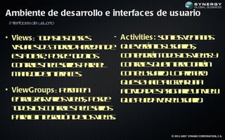 Ambiente de des arrollo e interfac es de us uario
In era
  t f cesde u u r
             s a io


• Views : td sa c ss
          oa l l e
               s a      •   Ac tivities : sna vna a
                                          o l et s
                                             s   n
  v u l d A do h rd n e
   isa s e n rid ee a d
      e                     q e eá l uu r s
                             u vrno saio, s
  et c s, p se o ol
   s l e oe td o
     a a             s      c ne dá td so v w y
                             o t rn o o l ie s
                                  n            s
  c nrl n csr s aa l
   o t e eeaio p r e
      os                    c nrl q e t ataá
                             o t e u ine c rn
                                  os         r u
  m n jd inef e.
    ae e t a s
       o      rc            c n lsaio L pim r
                             o euu r . o r eo
                            q e e ae lra u a
                             u s h c acer n
• ViewGroups : p r it
                em e n      atid de aig alu v w
                             c a s s n r n ie
                               iv              e
  e t l a vr s ie sp se
   nra r aio v w, oe
     ez                     q e u d vr lsaio
                             u p e a e euu r .
  td so c nrl n csr s
  o o l o t e eeaio
        s      os
  p r line rc n eo v w.
   aaa t aió d l ie s
          g           s

                                         © 2011-2007 SYNGBIZ CORPORATION, C.A.
 
