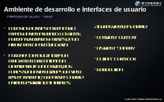 Ambiente de des arrollo e interfac es de us uario
 In era
   t f cesde u u r - V
              s a io iews


• T d so atits oenp r
   o o l c ie p se o l
        s iv              o     Ag n s ie s n n rid
                                 l o V w e A do :
                                  u
  m n s n ie ao ia o L s ie s
   e o u v w sc d . o v w
  p e e sr ra o a rvs e n
   u d n e ced s t é d u
                    a           • T x ie - E itet
                                   et w d T x
                                     V
  ac iv x l p r ó ig j a
   rh o mo o c d oa . v
                                • L tie - S in e
                                   is w p n r
                                     V
• P r e coep gin ra n
   o d f t ll - ce u
        e     u
  m in mec ac nie e n
    a .x llu lo tn u            • B t n- C ek o
                                   uto    h cB x
  L erao t u T x ie , l
   in aL yu y n et w o
                  V    s
                                •R d B tn
                                  a io ut
                                        o
  c a s o u v w ru y n v w
   u l sn n ie go p u ie
      e
  rs eta e t q e rve n rid
  ep c m ne u poe A do
        iv    ,
  p r ed sr l d inef e.
   aa lear l e t a s
            oo     rc


                                            © 2011-2007 SYNGBIZ CORPORATION, C.A.
 