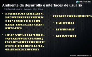 Ambiente de des arrollo e interfac es de us uario
In era
  t f cesde u u r - L y t - V Gr p
             s a io a ou s iew ou

• L sao t sn ie go p
   o l us o v w ru s
      y
  q e rp rio a n ridl
   u po oc n A do o  s               • T o d L yus rc a s
                                        ip s e ao t pin ip l :
                                                           e
  c a s em e ec nrl
   u l p r it lo t
     e       n     o
                                      • Fa e ao t
                                         rm L yu
  sbe t f e q e oen
  o r ine a s u p se
         rc
  vr s ie s
  aio v w.                            • L erao t
                                         in aL yu
• E is n aio t od l o t
    x t vr s ip ea us
      e             y                 • R livL yu
                                         e te ao t
                                          a
  po oc n d s o A do ,
    rp rio a o p r n rid
  l c a s aía b s a e t
  o u l vrn áicm ne
    s   e
  e ec m ot ie t d l
   n lo p r m no eo
             a         s
  v w q eo c m o e .
   ie s u l o p n n
            s
                                                © 2011-2007 SYNGBIZ CORPORATION, C.A.
 
