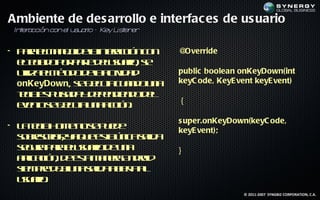 Ambiente de des arrollo e interfac es de us uario
 In er cción con el u u r – K L t er
   t a               s a io  ey isen


• P r em n jd lineac n o
   aa l a e ea trció c n
           o                           @Override
  etc d p r at d lsaio s
   l l o o p r euu r , e
    ea         e
  uila l é d d latid d
   t em t o ea civ a
    iz    o                            public boolean onKeyDown(int
  onKeyDown, s e c t c a d u a
             e j ua u n o n
                e                      keyC ode, KeyE vent keyE vent)
  t le p l d y e e d n od l
  e a s u a a d p n ie d e
   c      s
                                       {
  ee t s e c t u a ció .
   vno e j ua n ac n
          e
                                       s uper.onKeyDown(keyC ode,
• L t lH m n s p e e
   a e a o e o e ud
      c                                keyE vent);
  sbecib , y q e sa n a a a
  o rsr ir a u e lú ic sl id
  sg r p r euu r d u a
  e ua aa lsaio e n                    }
  a laió , d et m n r A do
   p c n e s a ea n rid
    ic        a
  s m r d ju a a a b r a
  ie pe e n sl a iet l
           a    id     a
  uu r .
   saio
                                                       © 2011-2007 SYNGBIZ CORPORATION, C.A.
 