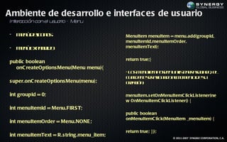 Ambiente de des arrollo e interfac es de us uario
In er cción con el u u r – Men
  t a               s a io    u

• M n d ic n s
   eú e o o                               MenuItem menuItem = menu.add(groupId,
                                          menuItemId,menuItemOrder,
• M n E p n id
   eú xad o                               menuItemText);

                                          return true;}
public boolean
  onC reateOptions Menu(Menu menu){
                                          • L s e u e p se u ltn r sc d , e
                                             o m n Im oen nis e ao ia o l
                                                   t            e
                                          c ad b sr s n d am m nod s
                                            u le e e aig a o l o e t e u
s uper.onC reateOptions Menu(menu);       cec n
                                            raió :

int groupId = 0;                          menuItem.s etOnMenuItemC lic kLis tener(ne
                                          w OnMenuItemC lic kLis tener() {
int menuItemId = Menu.FIRS T;
                                          public boolean
                                          onMenuItemC lic k(MenuItem _menuItem) {
int menuItemOrder = Menu.NONE ;
                                          return true; }});
int menuItemText = R.s tring.menu_item;                        © 2011-2007 SYNGBIZ CORPORATION, C.A.
 