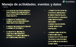 Manejo de ac tividades , eventos y datos
In en s
  t t

 •   L sne t snm cn m s
      o I ns o ea is o
          t                    •   At vs eo I e t
                                      r é d l n ns
                                       a      s t
     q e em e lt nm ió
      u p r it a r s is n
              n a                  p d m s rnm ir
                                    o e o t s it e
                                             a
     d d ts nr atid d s
      e a et c a e y
          o    e iv                inecpa m na s
                                     t e t e sj
                                       r    r    e
     a laio e.
      p c ns
       ic
                                   d lis m . C a u r
                                    es t a u l ie
                                         e      q
 •   P r it et l e l
      em e s b cr s
           n ae o                  a laió p e e
                                    p c n ud
                                      ic
     sr io q e rveá n
     ev s u poer u a
        ic                         rg t r
                                    e is a
                                        r
     a laió oatid d
      p c n c a.
       ic      iv
                                   Bo d atee es
                                     ra cs civr
                                            R
 •   P r it in ia u a c id d
      em e ic r n at a
           n           iv          p r inecpa
                                    aa t e t
                                           r   r
     osr ioep cic .
       ev ic s eífo                m na s
                                     e sj .
                                         e
 •   L id a s t a l
      a e e uil r s
                iz o           •   A do uilane t
                                    n rid t I ns
                                            iz t
     I e t p r poer
     n ns aa rve
      t
     sr io y aa t a l
     ev s p r uil r s
        ic         iz o            prnt al
                                    aa oif r s
                                          ic o
     d ors p aio e
      e t a l c ns
          a   ic                   cm io d et od l
                                    absesd e   a
                                   s t a c m en e
                                   is m , o o livl
                                     e
                                   d b t ía lc n x n
                                    e a r, a o eió ,
                                        e
                                   e t ors
                                    nr t .
                                      e o
                                           © 2011-2007 SYNGBIZ CORPORATION, C.A.
 
