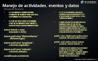 Manejo de ac tividades , eventos y datos
B oa s R
 r dca t eceiv s
              er
•    L s ra cs rc ivr
      o bo d ate e es              •    D et m n r c a u r
                                         e s a ea u l ie
                                            a         q
     p r it inecpa ee ts
      em e t e t vno
           n r     r                    Bo d atee e q e s
                                         ra cs civr u et
                                               R          e
     g n rd s o I e t
      e ea o p rn ns
                 t .                    ec c a d p r s A IN
                                         su h n o o et CO ,
                                                      á
                                        sr d p rd .
                                        eá is aa o
•    L s t t p e e e ea
      o ine s u d g n rr
           n                       •    P r p d r su h r vno
                                         aa o e ec c a ee ts
     ee ts ra c s a rvs
      vno bo d at t éa                  bo d at eo ine t
                                         ra cs d l t s
                                                    s n,
     d l éo osn Bo d at
      em td e d ra cs)  (:              d b m s ela n et s
                                         e e o d c rr u s o
                                                   a      r
                                        bo d atee es u et
                                         ra cs rcivr q e s né
Intent intent = new                     ec c a d e td m m no
                                         su h n o n o o o e t
    Intent(AC C ION);                   p r n ac n s eifa
                                         o u a ció ep cic.

intent.putE xtra(" lifeformName"   public c las s MyBroadc as tRec eiver
     , lifeformType);                   extends Broadc as tRec eiver {

intent.putE xtra(" longitude" ,    public void onRec eive(C ontext
                                        c ontext, Intent intent) {}}
     c urrentLongitude);
                                   •    P r q e l ra cs ee e
                                         aa u eBo d at civr
                                                         R
intent.putE xtra(" latitude" ,          p e a su h r e e e
                                         u d ec c a d b sr
     c urrentLatitude);                 rg t d , p e e e rg t d
                                        e is a o u d sre is a o
                                            r               r
                                        d d s a ea, a rvs e
                                         e o m n rs t e d l
                                                        a
s endBroadc as t(intent);               m net p r ó ig .
                                         a if o o c d o
                                             s
                                                         © 2011-2007 SYNGBIZ CORPORATION, C.A.
 