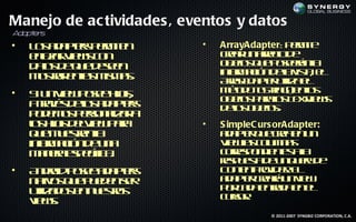 Manejo de ac tividades , eventos y datos
A pt s
 da er
•   L s d pes em e
     o a a t p r it
            r      n       •   ArrayAdapter: p r it
                                              em e
    el a V w c n
     n zr ie s o
      a                        cer n r g d
                                ra u ar l e
                                        eo
    d ts e u d se
     ao d q e een              o jo q e oerna
                                b ts u p seá l
                                  e
    m sa e l m ms
     ot r na is a.
       r     s                 in r aió d lv t e
                                 f m c n ea is , l
                                 o              a
                               Ary d pe uila l
                                r A at t e
                                  a      r iz
•   S u V w oe ho,
     i n ie p se ijs           m td tSrg e l
                                 é o o t ( no
                                  o       in )    s
                               o jo p r l T x ie s
                                b ts aao et w
                                  e        s    V
    a rvs eo a a tr
      t é d l d pes
       a      s                d l o jo.
                                eo b ts
                                   s e
    p d m s esn la a
     o e o pr a r
               o iz
    l ho d l ie p r
     o ij eV w aa
      s s                  •   S impleC urs orAdapter:
    q e us e l
     u m et na
            r                  a a t q e ra n n
                                d pe u ce e u
                                      r
    in r aió d u a
      f mc n e n
      o                        V wa c l n s
                                 ie l o m a
                                      s u
    m n r ep cic.
      a ea s eífa              c r s o d ne aa
                                or p n ie t l
                                   e           s
                               rs u s d u q ey e
                                ep et e n u r d
                                       a
•   A do p se d pes
      n rid oe a a tr          C ne trv e. E
                                  o t Poid r l
                                     n
    n to q e u d nsr
     a s u pee e
        iv                     a a t cer u v w
                                d pe raá n ie
                                      r
    uila o e n et s
     t d s n us o
       iz        r             p r a a nrd e e
                                o cd e t a n l
                                            a
    v w.
     ie s                      cr r
                                us .o
                                         © 2011-2007 SYNGBIZ CORPORATION, C.A.
 