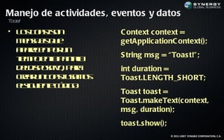 Manejo de ac tividades , eventos y datos
T s
 oa t

• L s o s sn
   o T at o               C ontext c ontext =
  m na s u
   e sj q e
        e                 getApplic ationC ontext();
  a aee p r n
   p rcn o u
  tm oe lp naa
  ie p na a tl   l        S tring ms g = “ Toas t!" ;
  d lis oito p r
   ed p siv, aa           int duration =
  cer n o s ua o
   ra u T at sm s         Toas t.LE NGTH_S HORT;
  es u ne ó ig :
   lig ie t c d o
                          Toas t toas t =
                          Toas t.makeText(c ontext,
                          ms g, duration);
                          toas t.s how();
                                            © 2011-2007 SYNGBIZ CORPORATION, C.A.
 