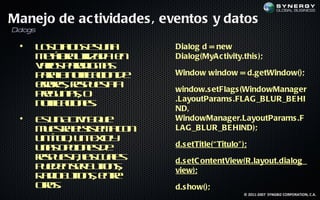 Manejo de ac tividades , eventos y datos
Dialogs

  •   L s ia g e u a
       oD lssn
            o             Dialog d = new
      m t oa t a a e
       e f uil d n
         á r iz           Dialog(MyAc tivity.this );
      vr s aa ig a
       aio p rd m s
      p r ln t aio d
       aaa oif c n e
               ic         Window window = d.getWindow();
      errsrs u s a
       r e, ep et
        o         a       window.s etFlags (WindowManager
      pe u t , o
       rg nas
      n t aio e.
       oif c n s
         ic               .LayoutParams .FLAG_BLUR_BE HI
                          ND,
  •   E u A titq e
       sn c yuiv          WindowManager.LayoutParams .F
      m et es t a o
       u s a lis m c n
           r     e        LAG_BLUR_BE HIND);
      u t l u t ty
       n íto n e o
          u,     x
      u a o c ns e
       n s p io e d       d.s etTitle(“ Titulo" );
      rs u s , l c a s
      ep et a u l
             a s e        d.s etC ontentView(R.layout.dialog_
      p e e sr utn,
       ud n e B t s
                  o       view);
      R d B t n, e t
       a io ut s nr
               o    e
      ors
       t .
        o                 d.s how();
                                                 © 2011-2007 SYNGBIZ CORPORATION, C.A.
 