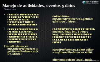 Manejo de ac tividades , eventos y datos
P ef en s
 r er cia

•   P r it g ad r la r e
     em e u ra evl d o
    u gu od vrb s na
     n rp e aia l e l
                   e           oolean true=
    a laió . Poe
     p c n rve
      ic                       myS haredPreferenc es .getBool
    m td s u p r it
     é o q e em e
       o            n          ean(“ true" , fals e);
    h cr d f m sn il.
     ael e o a e cl
         o    r       a
•   P r o t e pe rn ia
     aa be r rf e c s
           n     e             a pe rn ia p e e a ae a
                                s rf e c s u d n l cn r
                                     e                     m
    ep cics e e o
     s eífa d b m s            boolean, float, int , S tring y
    aig a u a l e aaa
     s nr n c v p r l
              a                long. S m r p seá n a r
                                      ie pe oer u vl          o
    pe rn ia u m d , e
     rf e c y n o o l
       e                       p r e c e cs d q e o
                                 o d f t n ao e u n
                                     eo
    c al it eacs aa
     u l a lceo l
        im                     et d fid u a rf e c
                                s e a n pe rn ia
                                  e in               e
    pe rn ia
     rf e c :
       e                       peia
                                 rv
S haredPreferenc es
   myS haredPreferenc es =     haredPreferenc es .E ditor editor
   getS haredPreferenc es (K   = myS haredPreferenc es .edit();
   E Y, MODE );

                               ditor.putBoolean(“©true" ,SYNGBIZ CORPORATION, C.A.
                                                   2011-2007 true);
 