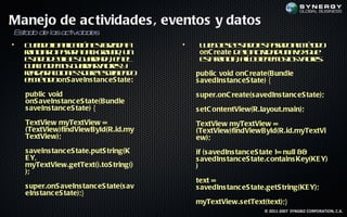 Manejo de ac tividades , eventos y datos
E t do de la a iv des
 sa         s ct ida
•   C a d la laió e f zd a
     u n oa p c n so a a
              ic         r                •    L e oee s d e p sd am td
                                                u g s et o s aa o l é o
                                                           a             o
    rin ia op sr b cgo n , u
    e ic r aa a ak ru d n                      onC reate d latid du a e q e
                                                          ea civ a n vz u
    et od ea s u ra a e e
     s d e l e g ad d , n l
      a      l                                 et rin ia aí o tn m so vl e:
                                                s e ic , l be e o l a rs
                                                 a         l         s o
    c ap d m s u ra vl e y
     u lo e o g ad r a rs
                        o
    ra a ac n s o r- sr ie d
    el r cio e sbeecib n o
       iz                                     public void onC reate(Bundle
    em td onS aveIns tanc eS tate:
     l éo o                                   s avedIns tanc eS tate) {
    public void                               s uper.onC reate(s avedIns tanc eS tate);
    onS aveIns tanc eS tate(Bundle
    s aveIns tanc eS tate) {                  s etC ontentView(R.layout.main);
    TextView myTextView =                     TextView myTextView =
    (TextView)findViewById(R.id.my            (TextView)findViewById(R.id.myTextVi
    TextView);                                ew);
    s aveIns tanc eS tate.putS tring(K        if (s avedIns tanc eS tate != null &&
    E Y,                                      s avedIns tanc eS tate.c ontains Key(KE Y)
    myTextView.getText().toS tring()          )
    );
                                              text =
    s uper.onS aveIns tanc eS tate(s av       s avedIns tanc eS tate.getS tring(KE Y);
    eIns tanc eS tate);}
                                              myTextView.s etText(text);}
                                                                    © 2011-2007 SYNGBIZ CORPORATION, C.A.
 