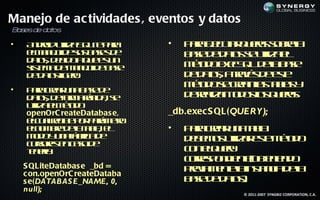 Manejo de ac tividades , eventos y datos
B s de da os
 a es    t

•   A do uila Q it p r
     n rid t S Le aa
            iz                 •   P r e c tr u r sbea
                                    aa j ua q ey o r l
                                        e        s
    em n jd ss ae d
     l a e e u b ss e
          o                        b s d d ts e t a l
                                    ae e ao s uil e
                                                  iz
    d tsd b oa u e u
     a , e id q e s n
      o
    s t a e ae d b s
    is m d m n j e ae
      e         o                  m td eeS L ea ae
                                    éo o xc Q d lb s
    d d tsig r.
     e a leo
         o                         d d tsa rvs e s
                                    e ao, t é d et
                                            a        e
                                   m td s cena t l y
                                    éo o e ra l a a
                                                 s bs
•   P r cer n b s d
     aa ra u a ae e
    d tsd f m rp a s
     a , e o a á id , e
       o      r                    d ra a td so q ey:
                                    e el n o o l u r
                                        iz       s    s
    uila l é d
     t em t o
      iz      o
    openOrC reateDatabas e,    _db.exec S QL(QUERY);
    ec arc e o p rm t
     lu l ib p r aá e o
         e                r
    en m r d lt l e
     lo be ea a a l
                  b,           •   P r cer n t l
                                    aa ra u a a ab
    m d y n f ra e
     o o u a á ic d
                b                  d b m s t a et m td
                                    e e o uil r s é o
                                             iz    e o
    c r rs ncs d
     us e e ao e
       o
    t el
    e r:
     n a                           c n lu r
                                    o eq ey
                                   c r s o d ne be ie d
                                    or p n ie t( t n o
                                      e          o n
    S QLiteDatabas e _bd =
    c on.openOrC reateDataba
                                   peia e t lintn ia ea
                                    rv m nea s c d l
                                                  a
    s e(DATABAS E_NAME, 0,         b s d d ts
                                    ae e ao)   .
    null);
                                              © 2011-2007 SYNGBIZ CORPORATION, C.A.
 