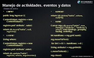 Manejo de ac tividades , eventos y datos
B s de da os
 a es    t
• Ce t
    ra :
      e                                 •     R m v:
                                               e oe
public long ingres ar (){               return (db.delete(“tabla", where,
                                             null)>0);
C ontentValues regis tro = new
    C ontentValues ();                  •     R a:
                                               ed
regis tro.put(“ atributo" , valor);     C urs or reg= db.query(“tabla", new
                                              S tring [] { “atributo", “atributo"},
return db.ins ert(“tabla", null,              where, s elec tionArgs , groupBy,
    reg is tro);}                             having, orderBy);
•   U dt
     pa :
       e                                int numRows = reg.getC ount();
S tring where;                          reg.moveToFirs t();
C ontentValues regis tro = new          for (int i = 0; i < numRows ; ++i) {
    C ontentValues ();
                                        S tring atributo1 = reg.getInt(0);
regis tro.put(“ atributo" ,valor);
                                        c .moveToNext(); }
return db.update(“tabla",
    reg is tro, where, arg umentos );   reg.c los e();          © 2011-2007 SYNGBIZ CORPORATION, C.A.
 