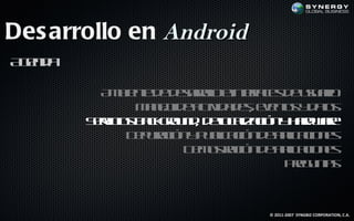 Des arrollo en Android
A ed
 gn a

          A b ne e earl e t f e d uu r
           m ie t d d sr l ine a s e saio
                        oo      rc
               M n jd atid d see ts d ts
                a e e c a e, vno y a
                   o     iv              o
        S r io b cgo n , d l a aió y ad ae
         ev s ak ru d eo l c n h rwr
           ic                c iz
              D p rc n p b aió d a laio e
               e uaió y u l c n e p c n s
                           ic       ic
                      D m s aió d a laio e
                       e ot c n e p c n s
                            r       ic
                                   Pe u t
                                     rg nas



                                 © 2011-2007 SYNGBIZ CORPORATION, C.A.
 