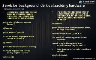 S ervic ios bac kground, de loc alizac ión y hardware
S v
 er iciosba gr n
           ck ou d
•   L s ev io s e c tnd m n r
     o sr s e j ua e a ea
          ic     e                       •     E t m td s uila aa j ua
                                                s é o e t p r e ct
                                                 e o         iz     e r
    t np rne p e e a ta a
    r s ae t, u d n cu l r
     a                 iz                      c a u r ció ain ia esr io
                                                u l ie ac n l ic r lev .
                                                  q                  ic
    d ts e n a laió , ra a
     ao d u a p c n el r
                ic      iz                     T m ié s uila aa o a ac n s
                                                a b n e t p r tm r cio e
                                                          iz
    n t aio e, e t ors oa.
     oif c n s nr t c ss
       ic         e a                          e cs d q e e d s u oy
                                                n ao e u sa et idr
                                               rin ia o
                                               e ic d :
public clas s MyS ervice extends
   S ervice {                            @Override

@Override                                public int onS tartC ommand(Intent intent,
                                              int flags , int s tartId) {
public void onCreate() {
                                         return S ervic e.S TART_S TIC KY;}
/ / TODO: Actions to perform when
     s ervice is created.}               Los s ervic ios deben regis trars e en el
                                              manifes t:
@Override                                <s ervic e android:enabled=" true"
                                               android:name=" .MyS ervic e" />
public IBinder onBind(Intent intent) {
                                         •     Para des truir un s ervic io s e utiliza el
/ / TODO: Replace with s ervice                método:
     binding implementation.
                                         s topS elf(s tartId);
return null;}}
                                                                   © 2011-2007 SYNGBIZ CORPORATION, C.A.
 