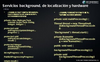 S ervic ios bac kground, de loc alizac ión y hardware
Hilos
•   A do p se aes s co a
     n rid oe tra aín rn s          •     A do t b n oe ho
                                           n rid a ié p se il
                                                  m          s
    q e em e e c t ac n s
     u p r it j ua cio e
             n e r                        sn ils ak ru d
                                          e cl b cgo n :
                                              o
    d m n r m d l:
     e a ea o u r
                a

private c las s MyAs ync Tas k
                                    private void mainProc es s ing() {
    extends As ync Tas k<S tring,
    Integer, Integer> {             Thread thread = new Thread(null,
                                        doBac kgroundThreadProc es s in
protec ted void                         g,
    onProgres s Update(Integer...
    progres s ) {}                  " Bac kground" ); thread.s tart();}
protec ted void                     private Runnable
    onPos tE xec ute(Integer...          doBac kgroundThreadProc es s in
    res ult) {}                          g = new Runnable() {
protec ted Integer
    doInBac kground(S tring...      public void run() {
    parameter) {
                                    bac kgroundThreadProc es s ing();}};
int myProgres s = 0;
                                    private void
Publis hProgres s (myProgres s )         bac kgroundThreadProc es s ing()
                                         {}            © 2011-2007 SYNGBIZ CORPORATION, C.A.
return res ult;}}
 