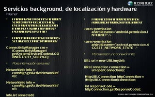 S ervic ios bac kground, de loc alizac ión y hardware
In er et
  t n
•   P r ra a c n x n s inen t
      aa el r o eio e a t e
          iz              r            •       P r acd r inen t e e o
                                                aa ce e a t e d b m s
                                                             r
    s rc m n a ls d ho,
     e eo ie d euo e il  s                     a rg r s em o e em net
                                                ge a l p r iss n l a if :
                                                     o                 s
    et p r eit eb q e d l
     s aa va ll u o ea
       o      r o
    inef d uu r m nrs e
      t a e saio ie t s
       rz             a                <us es -permis s ion
    ep r lrs u s ht.
     s eaa ep et t
                 a p                        android:name=" android.permis s ion.I
                                            NTE RNE T" />
•   P r em n jd l c n x n s
     aa l a e ea o eio e
             o     s
    s uila l o n c it a g r
    e t eC n et y n e:
        iz        iv M                 <us es -permis s ion
                                            android:name="android.permis s ion.A
C onnec tivityManager c m =                 CCES S _NETWORK_S TATE" />
    (C onnec tivityManager)
    getS ys temS ervic e(C ontext.CO   •       P r r liz ru a con ión h tp:
                                                a a ea a n       ex    t
    NNECTIVITY_S ERVICE);
                                       URL url = new URL(myUrl);
•   P r inor ción de la r
     a a f ma           ed:
                                       URLC onnec tion c onnec tion =
NetworkInfo info =                         url.openC onnec tion();
   c onnMgr.getAc tiveNetworkInf
   o();                                    HttpURLC onnec tion httpC onnec tion =
                                           (HttpURLC onnec tion)c onnec tion;
NetworkInfo info =
   c onnMgr.getAc tiveNetworkInf           int res pons eC ode =
   o();                                    httpC onnec tion.getRes pons eC ode();
                                                                 © 2011-2007 SYNGBIZ CORPORATION, C.A.
info.is C onnec ted()
 