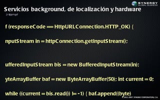 S ervic ios bac kground, de loc alizac ión y hardware
In er et
  t n


f (res pons eC ode == HttpURLC onnec tion.HTTP_OK) {

nputS tream in = httpC onnec tion.getInputS tream();



ufferedInputS tream bis = new BufferedInputS tream(in);

yteArrayBuffer baf = new ByteArrayBuffer(50); int c urrent = 0;

while ((c urrent = bis .read()) != -1) { baf.append((byte)
                                                     © 2011-2007 SYNGBIZ CORPORATION, C.A.
 