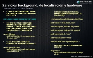 S ervic ios bac kground, de loc alizac ión y hardware
Aplicacion ba a sen ma s
          es s da     pa
•   U a e o t id lh ea vm s
     n vz be aa u l, a o
              n       l                     •   L e oe el o t eAc tivity,
                                                 u g n l yu d l
                                                            a
    aa ig ie t p g a o tn m s
     ls u ne á in y be e o                      d b m s ge a eMapView d l
                                                 e e o a rg r l           e
    eA i K y
     l p e:                                     MapAc tivity:

ht:/ o e o g .c minlsE /n ridm p - p s n p t l
 t / d .g o l o / t - Sa do / a sa i- ig<c om.google.android.maps .MapView
  p c       e      /e                   u .hm
•   E poim p s e a rg r
     lrx o ao s ge a l      a               android:id=" @+id/map_view"
    lrr d G o lM p e e
    ibeía e o g a s n l
                   e
    m netp r eod b m s c ir
      a if , aa l e e o in l
          s        l           u            android:layout_width=" fill_parent"
    ls u neín a e t d l g
    a ig ie t le d nr et
                       o    a
    <applic ation> e em net
                    n l a if :
                            s               android:layout_height=" fill_parent"

<us es -library                             android:enabled=" true"
    android:name="com.g oog le.an
    droid.maps "/ >                         android:c lic kable=" true"

•   L e od b m s ge a e
     u g e e o a rg r l                     android:apiKey=" mymapapikey" />
    p r is d inen t n l a if t
     em o e t e e em ne :
                r           s
                                            •   F a e t s aig a l yu e e
                                                 in l ne e s n el o t n l
                                                    m            a
<us es -permis s ion                            o Ce t:
                                                 n rae
    android:name=" android.permis
    s ion.INTE RNE T" />                    mapView =
                                               (MapView)findViewById(R.id.map_
                                               view);
                                                                      © 2011-2007 SYNGBIZ CORPORATION, C.A.
 
