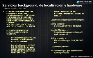S ervic ios bac kground, de loc alizac ión y hardware
S v
 er iciosde loca a
                liz ción
•   P r o t e ll a aió d l
     aa be r o l c n e
               n a c iz                •   P r o t e eo jod
                                            aa be r lb t e
                                                   n    e
    d p siv, uila o e
     is oito t m s l
                   iz                      l a aió ecib o es u ne
                                           o l c n sr im s lig ie t
                                            c iz
    Loc ationManager y nProvider
                          u                cd o
                                            ó ig :
    p r lf ne eo d ts e
     aaa u t d l a d
              e        s o
    l a aió . P r acd r l
    o l c n aa ce e aa
      c iz                             Loc ationManager loc ationManager;
    l a aió d b n ge as l
    o l c n e e a rg r o
      c iz                     e s
    p r iss
     em o
    AC C E S S _FINE _LOC ATION y      S tring c ontext =
    AC C E S S _C OARS E _LOC ATION.        C ontext.LOC ATION_S E RVIC E ;

•   L s ip s e rv e q e
     o t o d poid r u                  loc ationManager =
    p d m s t a sno
     o e o uil r o l
              iz     s                      (Loc ationManager)getS ys temS
    s u ne:
    ig ie ts                                ervic e(c ontext);
     •   Loc ationManager.GPS _PR      S tring provider =
         OVIDE R: s uila aa l
                   e t pre
                      iz                    Loc ationManager.GPS _PROVID
         G Sd lis oito
          P ed p siv.
                                            E R;
     •   Loc ationManager.NE TWO
         RK_PROVIDE R: s uila
                        et   iz        Loc ation loc ation =
         p r o t e ll a aió
          aa be r a cl c n
                  n   o iz
         d l rd b s od l I
          ea a io ae eWF
              s                 I      loc ationManager.getLas tKnownLo
         set d p n l
          i s is o ib .
              a       e                     c ation(provider);
                                                               © 2011-2007 SYNGBIZ CORPORATION, C.A.
 
