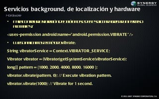 S ervic ios bac kground, de loc alizac ión y hardware
Hr r
 a dwa e
 •   P r c nrl lv rc nd l lo os d b slit a rg r np r is
      aa o t a a ibaió eté n e e e o a ge a u em o
             or          ef          ic r
     am net
      l a if :
            s

 <us es -permis s ion android:name=" android.permis s ion.VIBRATE " />

 •   L e oa la o em td vibrate:
      ug p m s l é o
            ic      o

 S tring vibratorS ervic e = C ontext.VIBRATOR_S E RVIC E ;

 Vibrator vibrator = (Vibrator)getS ys temS ervic e(vibratorS ervic e);

 long[] pattern = {1000, 2000, 4000, 8000, 16000 };

 vibrator.vibrate(pattern, 0); // E xec ute vibration pattern.

 vibrator.vibrate(1000); // Vibrate for 1 s ec ond.


                                                                   © 2011-2007 SYNGBIZ CORPORATION, C.A.
 