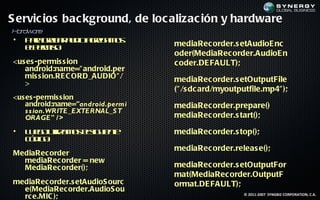 S ervic ios bac kground, de loc alizac ión y hardware
Hr r
 a dwa e
•   P r ga a a d a rg m s
     aa rb r u io ge a o          mediaRec order.s etAudioE nc
    ep r is:
     lem o
                                  oder(MediaRec order.AudioE n
<us es -permis s ion              c oder.DE FAULT);
   android:name=" android.per
   mis s ion.RE C ORD_AUDIO" /    mediaRec order.s etOutputFile
   >
                                  (" /s dc ard/myoutputfile.mp4" );
<us es -permis s ion
    android:name="android.permi   mediaRec order.prepare()
    s s ion.WRITE_EXTERNAL_S T
    ORAGE" / >                    mediaRec order.s tart();

•   L e ouila o es u ne
     u g t m s lig ie t
            iz                    mediaRec order.s top();
    cd o
     ó ig :
                                  mediaRec order.releas e();
MediaRec order
  mediaRec order = new
  MediaRec order();               mediaRec order.s etOutputFor
                                  mat(MediaRec order.OutputF
mediaRec order.s etAudioS ourc    ormat.DE FAULT);
  e(MediaRec order.AudioS ou
  rc e.MIC );                                         © 2011-2007 SYNGBIZ CORPORATION, C.A.
 