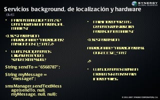 S ervic ios bac kground, de loc alizac ión y hardware
SMS
•   P r em n jd S Ss
     aa l a e e M e
             o                  •   P r inecpa S S
                                     aa t e t M
                                           r    r
    d b a rg r n em oa
     e e ge a u p r is l
    M net
     a if :
         s                          d b m s e is a or
                                     e e o rg t r t
                                                r   o
                                    p r is e eM net
                                     em o n l a if :s
< ssp r isio
 ue- em s n
  a do :n m ="a do .p r
   n rid a e n rid e            < ssp r isio
                                 ue- em s n
  m s n E D M "/
   isio .S N _S S >
                                a do :n m ="a do .p r isi
                                 n rid a e n rid em s
•   L e osld b m s
     ug o e e o
           o                      o .R C I _S S
                                   n E E E M"
                                         V
    uila em td
     t rl é o
      iz     o
    sn T x esg :
     e d et sa e
          M                     /
                                >
S tring s endTo = “6568787" ;   •   L e od b m s ra u
                                     u g e e o cer n
S tring myMes s age =               Bo d atee e p r
                                      ra cs civr aa
                                           R
    “mes s age!" ;                  inecpal .
                                      t et o
                                       r   rs
s ms Manager.s endTextMes s
   age(s endTo, null,
   myMes s age, null, null);
                                               © 2011-2007 SYNGBIZ CORPORATION, C.A.
 