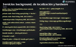 S ervic ios bac kground, de loc alizac ión y hardware
SMS
public c las s Inc omingS MS Rec eiver extends            for (int i = 0; i < pdus .length; i++)
Broadc as tRec eiver {
                                                          mes s ages [i] =
private s tatic final S tring queryS tring =" @ ho" ;
                                               ec         S ms Mes s age.c reateFromPdu((byte[])
                                                          pdus [i]);
private s tatic final S tring S MS _RE C E IVE D =
                                                          for (S ms Mes s age mes s age : mes s ages ) {
" android.provider.Telephony.S MS _RE C E IVE D" ;
                                                          S tring ms g = mes s age.getMes s ageBody();
public void onRec eive(C ontext _c ontext, Intent
_intent) {                                                }}}}}
if (_intent.getAc tion().equals (S MS _RE C E IVE D)) {   final S tring S MS _RE C E IVE D =
                                                          " android.provider.Telephony.S MS _RE C E IVE
S ms Manager s ms = S ms Manager.getDefault();            D" ;
Bundle bundle = _intent.getE xtras ();                    IntentFilter filter = new
                                                          IntentFilter(S MS _RE C E IVE D);
if (bundle != null) {
                                                          Broadc as tRec eiver rec eiver = new
Objec t[] pdus = (Objec t[]) bundle.get(" pdus " );       Inc omingS MS Rec eiver();
S ms Mes s age[] mes s ages = new                         regis terRec eiver(rec eiver, filter);
S ms Mes s age[pdus .length];
                                                                                      © 2011-2007 SYNGBIZ CORPORATION, C.A.
 