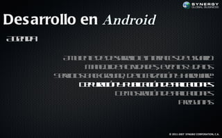 Des arrollo en Android
A ed
 gn a

          A b ne e earl e t f e d uu r
           m ie t d d sr l ine a s e saio
                        oo      rc
               M n jd atid d see ts d ts
                a e e c a e, vno y a
                   o     iv              o
        S r io b cgo n , d l a aió y ad ae
         ev s ak ru d eo l c n h rwr
           ic                c iz
              D p rc n p b aió d a laio e
               e uaió y u l c n e p c n s
                           ic       ic
                      D m s aió d a laio e
                       e ot c n e p c n s
                            r       ic
                                   Pe u t
                                     rg nas



                                 © 2011-2007 SYNGBIZ CORPORATION, C.A.
 