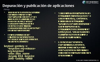 Depurac ión y public ac ión de aplic ac iones
F ma
 ir
•   I ia e t d b m s e ea
    n l ne e e o g n rr
     ic m                       •   S lit á u in rsm s n
                                      o a q e gee o u
                                       ic r
    u a ir a ra a aa
     n f pivd p r
         m
    n et s p aio e. E t
     us a a l c ns s
         r    ic        a           p swr p r ekeys tore y
                                     as od aa l
    f a e e u ras c n
    ir d b g ad r o
     m              e               u op r ekey, d b m s
                                     n aa l       ee o
    m c oc id d , y q e
     uh u a o a u                   inrd c u p swr
                                      t u ir n as od
                                       o
    c a u r esn q ea
     u l ie p r a u l
       q        o                   sg r. N e rc m n a l
                                     e uo o s eo e d b   e
    o t g p e e ir a
     be a u d f r
       n          m                 q e gee o l
                                     u in rsm so  s
    c a u r p aió q e ee
     u l ie a l c n u d se
       q       ic
    b jn et n m r.
     a u s o o be
      o     r                       p swr e ec m n le
                                     as od n lo a din
                                    dl
                                     ekeytool, y q e u d n
                                               a u q ea
•   P r g n rr c v
      aa e ea l l e
                a a                 g ad d s n lis rl
                                     u ra o e eh t iay
                                                    o
    uila o n ea e t e
     t m s u vm ne l
       iz                           a u np día el .
                                     l ie o r vr s
                                      g           o
    ky od j a j ua d e
     et lea e c t o l
        o      v e n
    s u ne o a d :
     ig ie t c m n o            •   U a e q e ee o
                                     n vz u t m s
                                                n
                                    n et f a d b m s
                                     u s a ir , e e o
                                        r m
keytool -genkey -v
   -keys tore my-releas e-          f a la laió , p r
                                    ir r p c n eo
                                     m a ic
   key.keys tore                    a t d b m s rp rr
                                     ne e e o pe aa l
                                       s                a
   -alias alias _name               a laió p r sr u la a
                                     p c n aa e p b d
                                      ic              ic
   -keyalg RS A -keys ize           e eM r t
                                     n l ak .e
   2048 -validity 10000                         © 2011-2007 SYNGBIZ CORPORATION, C.A.
 