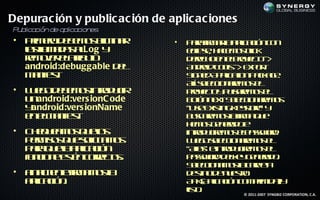Depurac ión y public ac ión de aplic ac iones
P blica
 u     ción de aplicacion .
                         es
•   Pim r d b m s l in r
     r eo e e o e a im          •   P r f a la laió c n
                                      aa ir r p c n o
                                           m a ic
    l lm d s l
    a l a a aLog y
     sa                             els, h cm s lk
                                      c e ae o c
                                       ip              ic
    rm vr lt uo
     e oe ea ib t
               r                    d rc oe epoet -
                                      eeh n lryc >       o
    android:debuggable d l
                        e           A do T o - E p r
                                      n rid o l > x ot
                                                  s
    m net
      a if .
          s                         S n dA p aio P ca e
                                      ig e p l tn akg .
                                                 ic
                                    Aí sl c n rm s l
                                      l e cio ae o e
                                       l e
•   L e od b m s t d c
     u g e e o inr u ir
                      o             poet y u ae o e
                                      ryc p l rm s l
                                            o      s
    u android:vers ionC ode
     n                              b tn etS l c n rm s
                                      oó n x e cio ae o
                                               .    e
    yandroid:vers ionName           “U e x tgK ytr” y
                                       s E is in es e  o
    e em net
     n l a if .
              s                     b sae o lf a u
                                      ucrm sa ir q e m
                                    h m s e ea oe
                                      e o g n rd
•   C e u a o q eo
     h q em s u l  s                inrd ce o ep swr.
                                      t u irm s las od
                                        o
    p r iss u slitm s
     em o q e o a o
                ic                  L e osl c n rm s l
                                      u g e cio ae o e
                                             e
    p r q ea p aió
     aa u la l c n
              ic                    “A s e t d ce o e
                                       l ” inr u irm s l
                                       ia        o
    f c n et c r c s
    u io e s n or t .
     n      é     eo                p swr d le g n rd .
                                      as od eky e ea o
                                    S l c n m sa ap t
                                      e cio a o lcrea
                                        e
•   F a et f a o l
     in l ne ir m sa
        m     m                     d s od n et
                                      et e u s o
                                         in          r
    a laió .
     p cn
       ic                           A KA laió c m r id )y
                                      P ( p c n o pim a
                                            ic
                                    lt.
                                     iso
                                                © 2011-2007 SYNGBIZ CORPORATION, C.A.
 