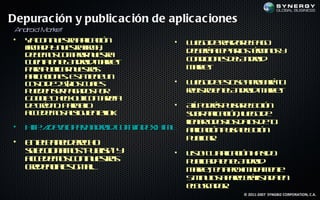 Depurac ión y public ac ión de aplic ac iones
 A dr Ma k
  n oid r et
•   Y c n u s a p aió
     a o n et a l c n
              r ic              •   L e od ra a ep g
                                     u g e e l r la o
                                               iz
    f a a n et f a
    ir d y u s a ir ,
     m          r m                 d b r ae t l t m o y
                                     e eá cpa o é in s
                                                rs r
    d b m s o pa n et
     e e o c m rr u s a
                      r
    c e t e eA do M re
     u na n l n rid akt             c n ic n s eA do
                                     o d io e d l n rid
    p r p b a n et s
     aa u l r u s a
           ic      r                M re.
                                     akt
    a la io e. E t tn u
     p c n s s ie e n
      ic         a
    c s d 2 $l c a s
     ot e 5 o u l
       o        s   e           •   L e od et s a rb r t
                                     u g e s e po aá u
                                             o
    p e e sr a a o p r
     ud n e p g d s o               rg t e eA do M re
                                    e is o n l n rid akt
                                        r              .
    G o lC e k u c n aja
     o g h co t o t e
         e            rt
    d cé it. P r eo
     e rd o aa l  l             • Aí p dá p l r loó
                                   l o rs u a eb tn
                                   l        s
    a cd m s lig ie t lk
     ce e o as u nein:            sb a laió , l g d
                                   u ir p c n u o e
                                         ic    e
                                  ln ro o l d ts e u
                                  l a td so ao d t
                                  e         s
•   ht:/ ee p r n rid o / d x t l a laió p l eb tn
     t / vl e.a do .c min e.hm
      p d o                        p c n u a loó
                                    ic      s
                                  p b a.
                                   ul r
                                      ic
•   E ep n leeh
     n la ed rc o
    sl c n m s u lh y
     e cio a o “P b ”
      e             is          •   L t! T a laió h s o
                                     is u p c n a id
                                       o     ic
    acd m s o n et s
     ce e o c n u s ar              p b a a n l n rid
                                     u l d e eA do
                                        ic
    ce e c l g a.
     rd n ia s m il
            e                       M re, e a rx a a e t
                                      akt n poim d m ne
                                    5m uo a aeeáis d e
                                       in ts p rcr lt a n
                                                     a
                                    eb sa o.
                                     lucd r
                                                © 2011-2007 SYNGBIZ CORPORATION, C.A.
 