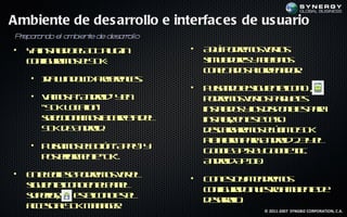 Ambiente de des arrollo e interfac es de us uario
P epa a do el a
 r rn          mbien e de des rollo
                    t        ar
•   Y inta oeA Tp gin
     a sla d lD l -u                  •   A up de o vr s
                                           q í o rm s e l
                                                        o
    c n ua o eS K
     o f rm s l D :
       ig                                 s u d rs te n s
                                          im l oe ye f o
                                              a      lo
                                          c n c d s lre a o.
                                           o et o aod n d r
                                               a
    • I W d w> rf e cs
      r in o - Pe rn e.
       a         e
                                      •   P l n oes u ne o o ,
                                           u a d lig ie t ic n
                                             s
    • V m s “A do ” y n
       a o a n rid e                      p de o vr s a u t
                                           o rm s e l p q e s
                                                    o        e
      “S KL ctn
        D oa ”io                          inta o yo d p n l p r
                                            s l s l is o ib s aa
                                             ad     s        e
      sl c n m sa ap t d l
       e cio a o lcre e
        e              a                  inta, e et cs
                                            s l n s ao
                                             ar     e
      S Kd A do .
       D e n rid                          d sag rm s ll oS K
                                           ecrae o eúim D
                                                        t
                                          Pa f mp r A do 2 y l
                                           la r aa n rid .3 e
                                             to
    • P l m s loó “A p ” y
       u a o eb tn p l
        s               y
                                          G o lA Ib G o lI .
                                            o g Ps y o g n
                                               e           e c
      p s r r e t “O ”.
       ot iom ne k
         e
                                          A do A I 0
                                           n rid P 1 .
•   E eels p de o vr l
     n lc e o rm s e e
           ip                         •   C n s y t de o
                                           o et a e rm s
                                                o  n
    s u ne o oe ep n l
    ig ie t ic n n la e
                                          c n ua on et a b ne e
                                           o f rd u s o m ie t d
                                             ig      r
    sp r r et ic n e e
    u eio,      s oo s l
                 e
                                          d sr l.
                                           ear l
                                               oo
    acs aS KM n g r
     ceo l D a a e.                                 © 2011-2007 SYNGBIZ CORPORATION, C.A.
 