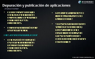 Depurac ión y public ac ión de aplic ac iones
 A dr Ma k
  n oid r et
•   G o lpoe u a rn
     o g rve n ga
         e                      •   R c ed g ad r ie t
                                     eu ra u ra b n u
    cnid dd in r aió
     ata e f m c n
               o                    f a esn la a n
                                    ir p r a d y o
                                     m     o iz
    p r m j a y pim a l
     aa e rr o t izr
           o          a
                                    d r la a ie
                                     ás a n d .
                                       e
    p b aió d ts
     ul c n eu
       ic
    a laio e.
     p c ns
      ic                        •S d sa scr n n ea
                                  i ees aa u a u v
• P r m s f m c n nr
   aa a in r aió e t
            o       a            vr n e n p aió ,
                                 es d u a l c n
                                     ió       ic
  e es u nein:
   n lig ie t lk                 d b sir alc na
                                  ee f r o l
                                         m a
                                 m m f a neio, y
                                   is a ir a t r a
                                         m    r
ht:/ ee p r n rid o /u ep b h gp bsn _oáv w a l
 t / vl e.a do .c mg id /u l in /u lh osvrm.hm
  p d o                    is    q e i in eeo a t
                                  u is g r t d
                                             ie
• E lsció “p b h g
   na ec n u l in ”
                is               c m u a p aió n ea
                                  o o n a l c n uv
                                           ic
  et td lin r aió
   s o aa f m c n
    a        o                   p r l akt
                                  o eM r .e
  d tl a o r f a
   e ld sbe ir y
     aa        m
  p b aió d l
   u l c n ea
      ic       s
  a laio e.
   p c ns
    ic

                                                © 2011-2007 SYNGBIZ CORPORATION, C.A.
 
