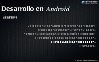 Des arrollo en Android
A ed
 gn a

          A b ne e earl e t f e d uu r
           m ie t d d sr l ine a s e saio
                        oo      rc
               M n jd atid d see ts d ts
                a e e c a e, vno y a
                   o     iv              o
        S r io b cgo n , d l a aió y ad ae
         ev s ak ru d eo l c n h rwr
           ic                c iz
              D p rc n p b aió d a laio e
               e uaió y u l c n e p c n s
                           ic       ic
                      D m s aió d a laio e
                       e ot c n e p c n s
                            r       ic
                                   Pe u t
                                     rg nas



                                 © 2011-2007 SYNGBIZ CORPORATION, C.A.
 