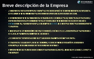 Breve des c ripc ión de la E mpres a
 •
     A u a o aa e pea a rvs ean oaió a rnf m r u n g c s
      yd m s l m rss t é d lI vc n Ta s r a ss e o io
               s         a       n           o
     d c ed aa pioid d s em ra on g c d l u d ata
      e u ro l r r a e d l ecd /e o io em n o c l
              s                                u.
 •
     O ea a e t l au a o a sm eC nrle u Po eo d N g c ,
      p rt m neo yd m s au ir l o t d ss rcss e e o io
          iv       s                  o
     a a n á d n s n erm na d m n jd in r aió b jt n l ía
      p l cn o o e h r ie t e a e e f m c n a e o g :
        a             a    s      o    o        o c o
     M v [a lss atp o e, clae]& P S[ uin s Po es a a e e t
      óil b t m r h n s e l s B M B s es rcs M n g m n
         t e,       h      ur
     S s m]
      yt s
        e .
 •
     Oic a e C nra éic [ ae a a á M x oy S a e á d V n ze .
      fin s n e t m rab s P n m ] éic U A d m s e e eu l
                 o               ,                       a
     E 2 1 et e o a rn oC l b
      n 0 2 s rm s bie d o m ia
             a             o
 •
     A ta e t t e o cra e 0 .0 0uu r s óil ato
      c l ne e m s ec d 5 0 0 saio m ve c s
       um      n                          s iv
 •
     P se o S l io e t t E t pis, c m p r lp q e a m d n
      oem s o c n s a o ne re o o aaa e u ñ y e ia a
              u       n     r
     e pea e c r n n oe em ra om s o
      m rs, in us a d n l ecd aiv
                 io
 •
     Pim r ld d RMBak er e V n ze ( 0 7 Aia od G o l A p y
      r e a o e I l B r n e eu l 2 0 ) ld e o g , p l
           ia      c   y         a     .           e    e
     M rsf
      icoo .
           t
                                               © 2011-2007 SYNGBIZ CORPORATION, C.A.
 