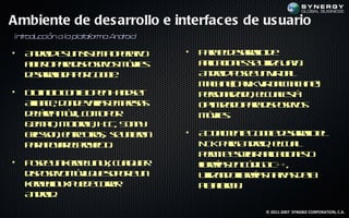 Ambiente de des arrollo e interfac es de us uario
In r cción a la pla aor A dr
  t odu            t f ma n oid

•   A do e u s t a p rto
     n rid s n is m o ea
                 e      iv        •   P r ed sr l d
                                       aa lear l eoo
    a iet p r d p sivs óil
     b r aa is oito m ve
        o                 s           a laio e s uila aa
                                       p c n s e t Jv.
                                        ic            iz
    d sr ld p r o g .
     ear l a o G o l
         oa          e                A do p se nV ta
                                       n rid oe u ir l   u
                                      M c in ( a ik ir aM c in )
                                       ah e l V t l ah e
                                             Dv       u
•   D in ioc na p n a d e
     io ic o lO e H n st              p r n la o ec aet
                                       es a d , lu ls
                                         o iz              á
    Aia c, d n e aia e pea
     l n e o d vrs m rss
      l                               o t izd p r d p sivs
                                       pim a o aa is oito
    d lra óil o op r
     eáe m v, c m o                   m ve.
                                       óil s
    e m l M trl H C S n y
     j p , ooo , T , o n
     e o        a
    Eicsn e t ors s u ieo
     rso , nr t , e n rn
              e o                 •   A ta e t G o ld sr l e
                                       c l ne o g ear l l
                                         um          e    oo
    p r p yr lryc .
     a a oa epoet   o                 N Kp r A do , ec a
                                       D aa n rid lu l
                                      p r it ecib a laio e o
                                       em e sr ir p c n s
                                                    ic
•   P se nkreL u, c a u r
     oe u en lin x u l ie
                       q              lrrs nc d oC
                                      ibeía e ó ig ++,
    d p siv m v q e o ot u
     is oito óilu sp r n
                       e              uila d lrrs a a d l
                                       t n oibeía n t s ea
                                        iz            iv
    krelu p e e orr
    en l x u d c r
          in        e                 p t om .
                                       la r a
                                       af
    A do .
     n rid
                                                    © 2011-2007 SYNGBIZ CORPORATION, C.A.
 
