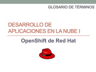 DESARROLLO DE
APLICACIONES EN LA NUBE I
OpenShift de Red Hat
GLOSARIO DE TÉRMINOS
 