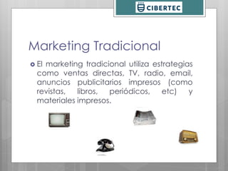 Marketing Tradicional 
 El marketing tradicional utiliza estrategias 
como ventas directas, TV, radio, email, 
anuncios publicitarios impresos (como 
revistas, libros, periódicos, etc) y 
materiales impresos. 
 